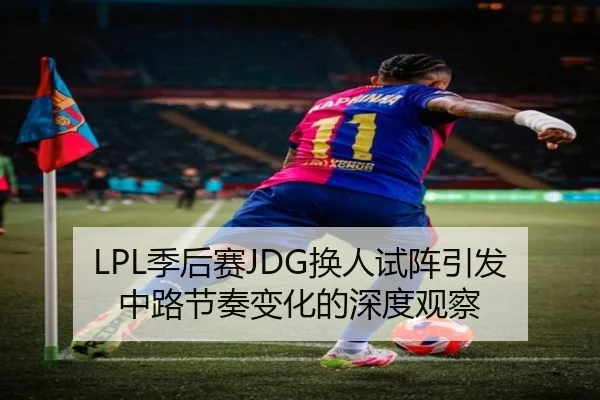 LPL季后赛JDG换人试阵引发中路节奏变化的深度观察 - zotysports